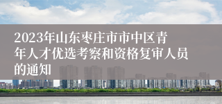 2023年山东枣庄市市中区青年人才优选考察和资格复审人员的通知