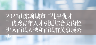2023山东聊城市“茌平优才”优秀青年人才引进综合类岗位进入面试人选和面试有关事项公告