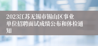 2023江苏无锡市锡山区事业单位招聘面试成绩公布和体检通知