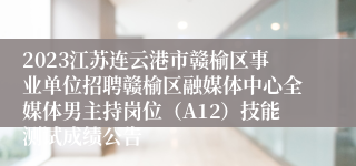 2023江苏连云港市赣榆区事业单位招聘赣榆区融媒体中心全媒体男主持岗位（A12）技能测试成绩公告