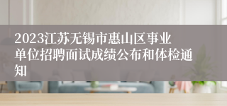 2023江苏无锡市惠山区事业单位招聘面试成绩公布和体检通知