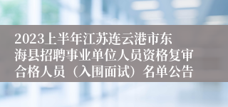 2023上半年江苏连云港市东海县招聘事业单位人员资格复审合格人员（入围面试）名单公告