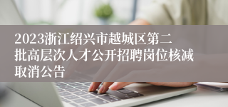 2023浙江绍兴市越城区第二批高层次人才公开招聘岗位核减取消公告