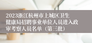 2023浙江杭州市上城区卫生健康局招聘事业单位人员进入政审考察人员名单（第三批）