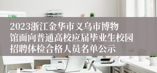 2023浙江金华市义乌市博物馆面向普通高校应届毕业生校园招聘体检合格人员名单公示