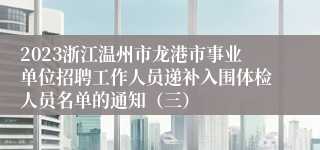 2023浙江温州市龙港市事业单位招聘工作人员递补入围体检人员名单的通知（三）