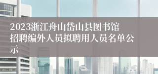 2023浙江舟山岱山县图书馆招聘编外人员拟聘用人员名单公示