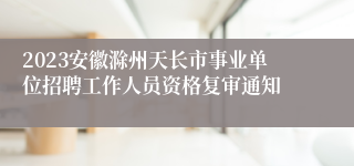 2023安徽滁州天长市事业单位招聘工作人员资格复审通知