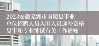 2023安徽芜湖市南陵县事业单位招聘人员入围人员递补资格复审和专业测试有关工作通知