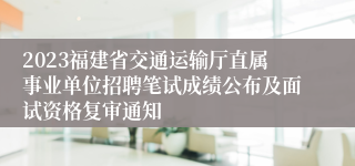 2023福建省交通运输厅直属事业单位招聘笔试成绩公布及面试资格复审通知