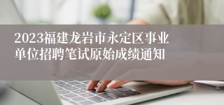 2023福建龙岩市永定区事业单位招聘笔试原始成绩通知