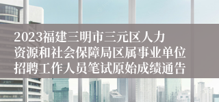 2023福建三明市三元区人力资源和社会保障局区属事业单位招聘工作人员笔试原始成绩通告