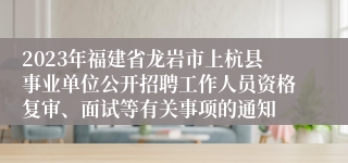 2023年福建省龙岩市上杭县事业单位公开招聘工作人员资格复审、面试等有关事项的通知