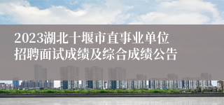 2023湖北十堰市直事业单位招聘面试成绩及综合成绩公告