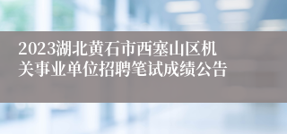 2023湖北黄石市西塞山区机关事业单位招聘笔试成绩公告