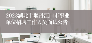 2023湖北十堰丹江口市事业单位招聘工作人员面试公告