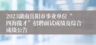 2023湖南岳阳市事业单位“四海揽才”招聘面试成绩及综合成绩公告