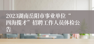 2023湖南岳阳市事业单位“四海揽才”招聘工作人员体检公告