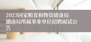 2023国家粮食和物资储备局湖南局所属事业单位招聘面试公告