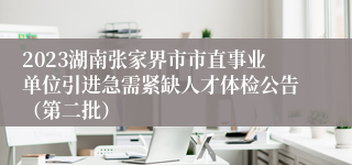 2023湖南张家界市市直事业单位引进急需紧缺人才体检公告（第二批）