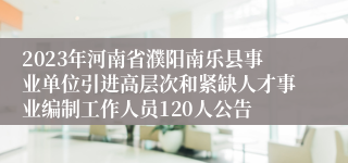 2023年河南省濮阳南乐县事业单位引进高层次和紧缺人才事业编制工作人员120人公告