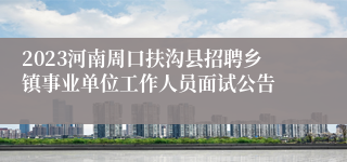 2023河南周口扶沟县招聘乡镇事业单位工作人员面试公告