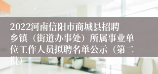 2022河南信阳市商城县招聘乡镇（街道办事处）所属事业单位工作人员拟聘名单公示（第二批）