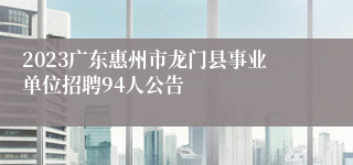 2023广东惠州市龙门县事业单位招聘94人公告
