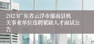 2023广东省云浮市郁南县机关事业单位选聘紧缺人才面试公告