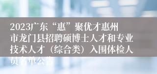 2023广东“惠”聚优才惠州市龙门县招聘硕博士人才和专业技术人才（综合类）入围体检人员名单公告