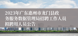 2023年广东惠州市龙门县政务服务数据管理局招聘工作人员拟聘用人员公告