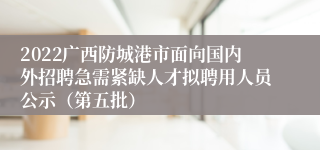 2022广西防城港市面向国内外招聘急需紧缺人才拟聘用人员公示（第五批）