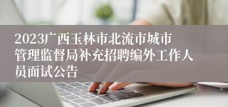 2023广西玉林市北流市城市管理监督局补充招聘编外工作人员面试公告