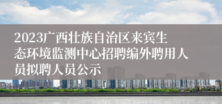 2023广西壮族自治区来宾生态环境监测中心招聘编外聘用人员拟聘人员公示