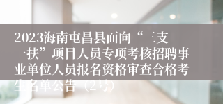 2023海南屯昌县面向“三支一扶”项目人员专项考核招聘事业单位人员报名资格审查合格考生名单公告（2号）