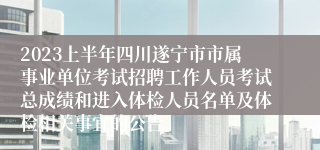 2023上半年四川遂宁市市属事业单位考试招聘工作人员考试总成绩和进入体检人员名单及体检相关事宜的公告