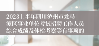 2023上半年四川泸州市龙马潭区事业单位考试招聘工作人员综合成绩及体检考察等有事项的公告