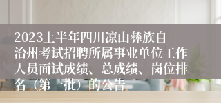 2023上半年四川凉山彝族自治州考试招聘所属事业单位工作人员面试成绩、总成绩、岗位排名（第一批）的公告