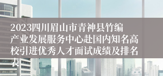 2023四川眉山市青神县竹编产业发展服务中心赴国内知名高校引进优秀人才面试成绩及排名表