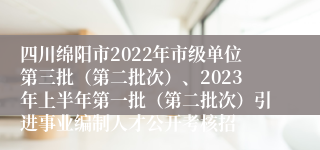 四川绵阳市2022年市级单位第三批（第二批次）、2023年上半年第一批（第二批次）引进事业编制人才公开考核招