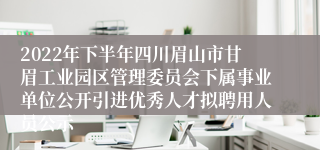 2022年下半年四川眉山市甘眉工业园区管理委员会下属事业单位公开引进优秀人才拟聘用人员公示