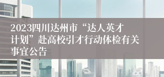 2023四川达州市“达人英才计划”赴高校引才行动体检有关事宜公告