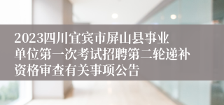 2023四川宜宾市屏山县事业单位第一次考试招聘第二轮递补资格审查有关事项公告