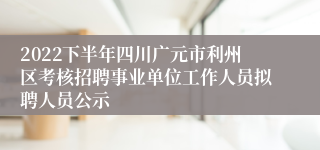 2022下半年四川广元市利州区考核招聘事业单位工作人员拟聘人员公示