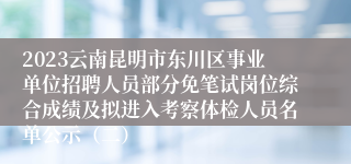 2023云南昆明市东川区事业单位招聘人员部分免笔试岗位综合成绩及拟进入考察体检人员名单公示（二）