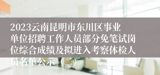 2023云南昆明市东川区事业单位招聘工作人员部分免笔试岗位综合成绩及拟进入考察体检人员名单公示（二）