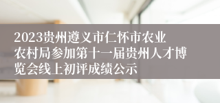 2023贵州遵义市仁怀市农业农村局参加第十一届贵州人才博览会线上初评成绩公示