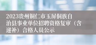 2023贵州铜仁市玉屏侗族自治县事业单位招聘资格复审（含递补）合格人员公示