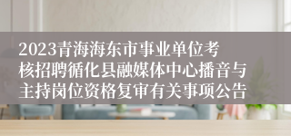 2023青海海东市事业单位考核招聘循化县融媒体中心播音与主持岗位资格复审有关事项公告