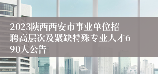 2023陕西西安市事业单位招聘高层次及紧缺特殊专业人才690人公告